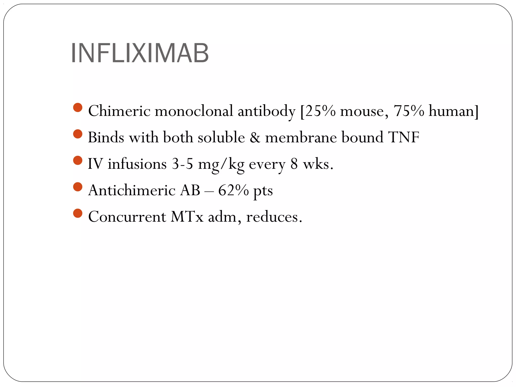INFLIXIMAB
Chimeric monoclonal antibody [25% mouse, 75% human]
Binds with both soluble & membrane bound TNF
IV infusions 3-5 mg/kg every 8 wks.
Antichimeric AB – 62% pts
Concurrent MTx adm, reduces.
 
