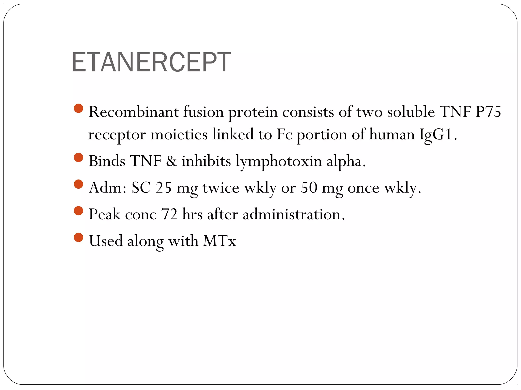 ETANERCEPT
Recombinant fusion protein consists of two soluble TNF P75
 receptor moieties linked to Fc portion of human IgG1.
Binds TNF & inhibits lymphotoxin alpha.
Adm: SC 25 mg twice wkly or 50 mg once wkly.
Peak conc 72 hrs after administration.
Used along with MTx
 