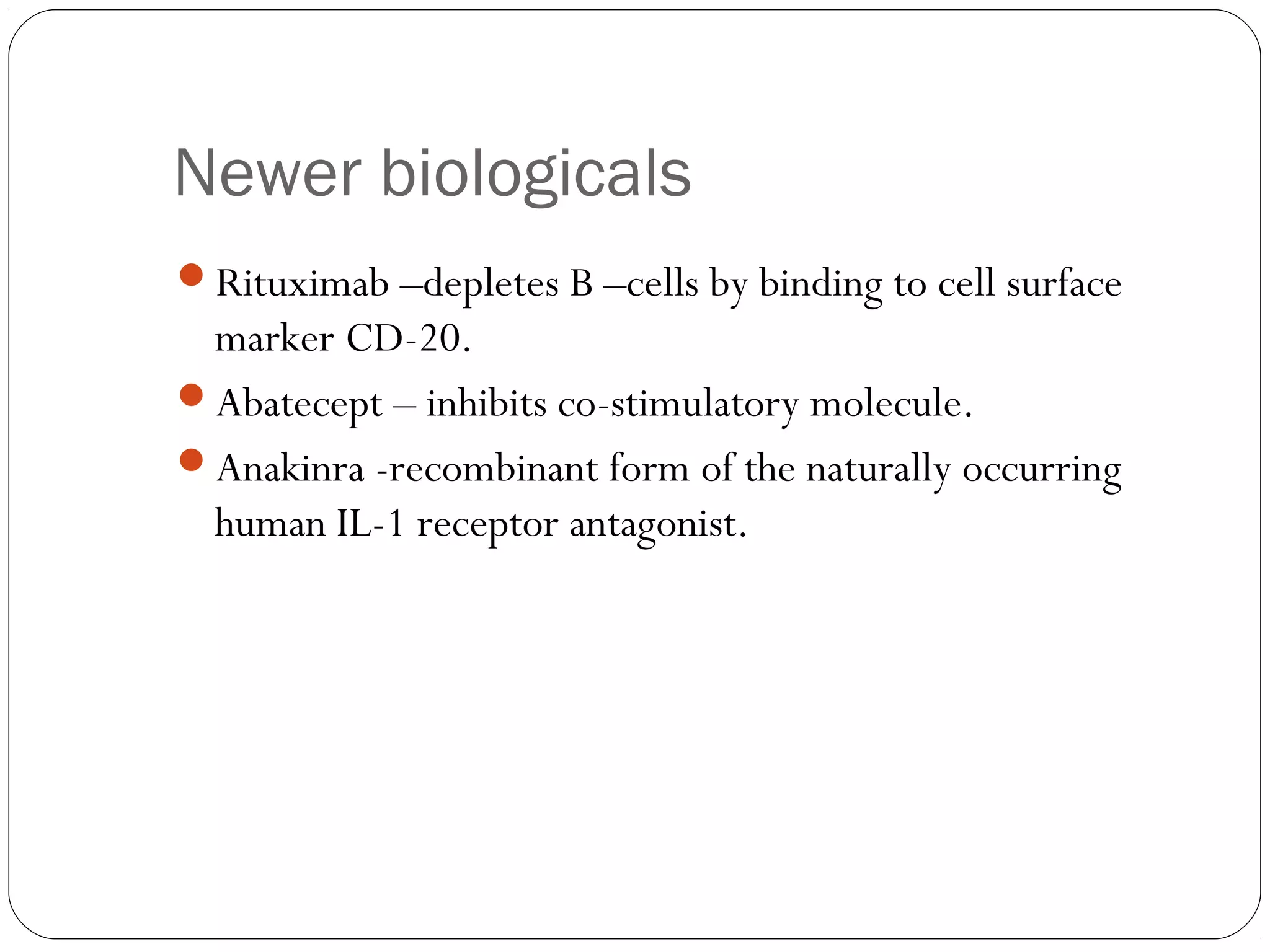 Newer biologicals
Rituximab –depletes B –cells by binding to cell surface
 marker CD-20.
Abatecept – inhibits co-stimulatory molecule.
Anakinra -recombinant form of the naturally occurring
 human IL-1 receptor antagonist.
 