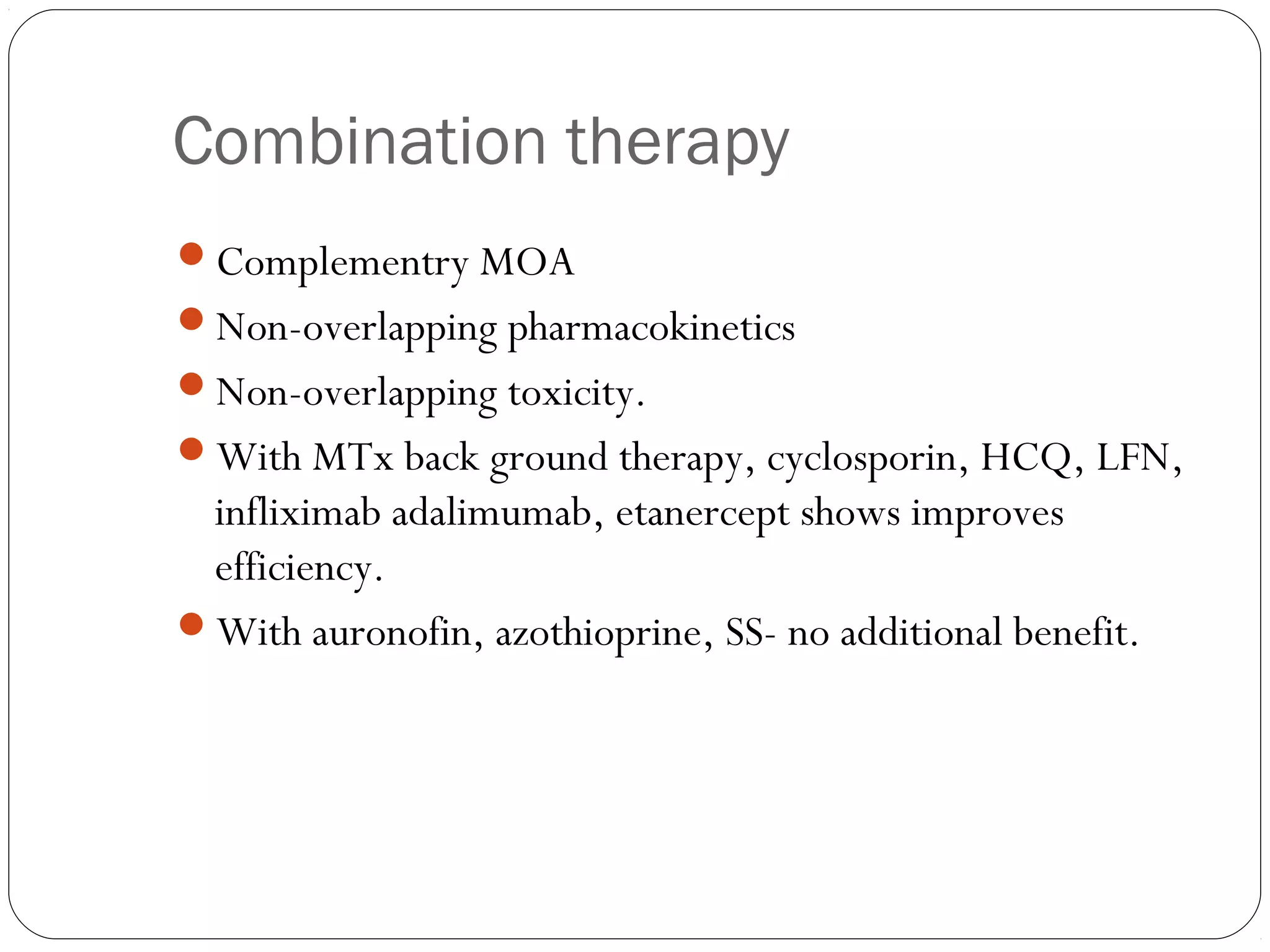 Combination therapy
Complementry MOA
Non-overlapping pharmacokinetics
Non-overlapping toxicity.
With MTx back ground therapy, cyclosporin, HCQ, LFN,
 infliximab adalimumab, etanercept shows improves
 efficiency.
With auronofin, azothioprine, SS- no additional benefit.
 