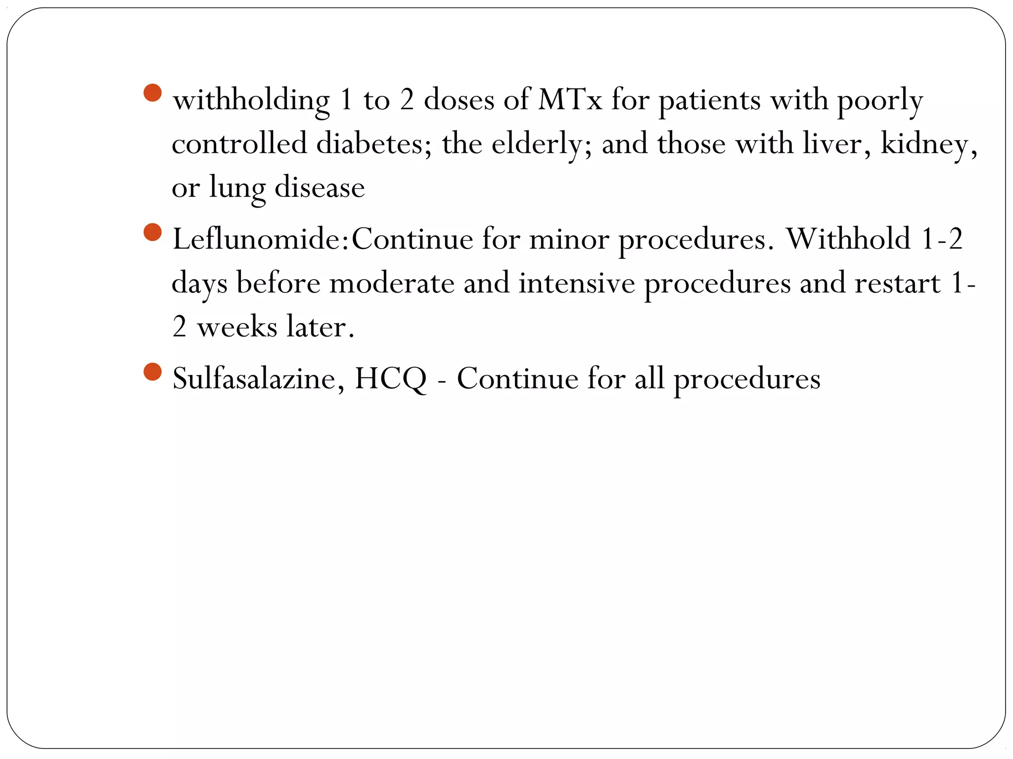 withholding 1 to 2 doses of MTx for patients with poorly
 controlled diabetes; the elderly; and those with liver, kidney,
 or lung disease
Leflunomide:Continue for minor procedures. Withhold 1-2
 days before moderate and intensive procedures and restart 1-
 2 weeks later.
Sulfasalazine, HCQ - Continue for all procedures
 