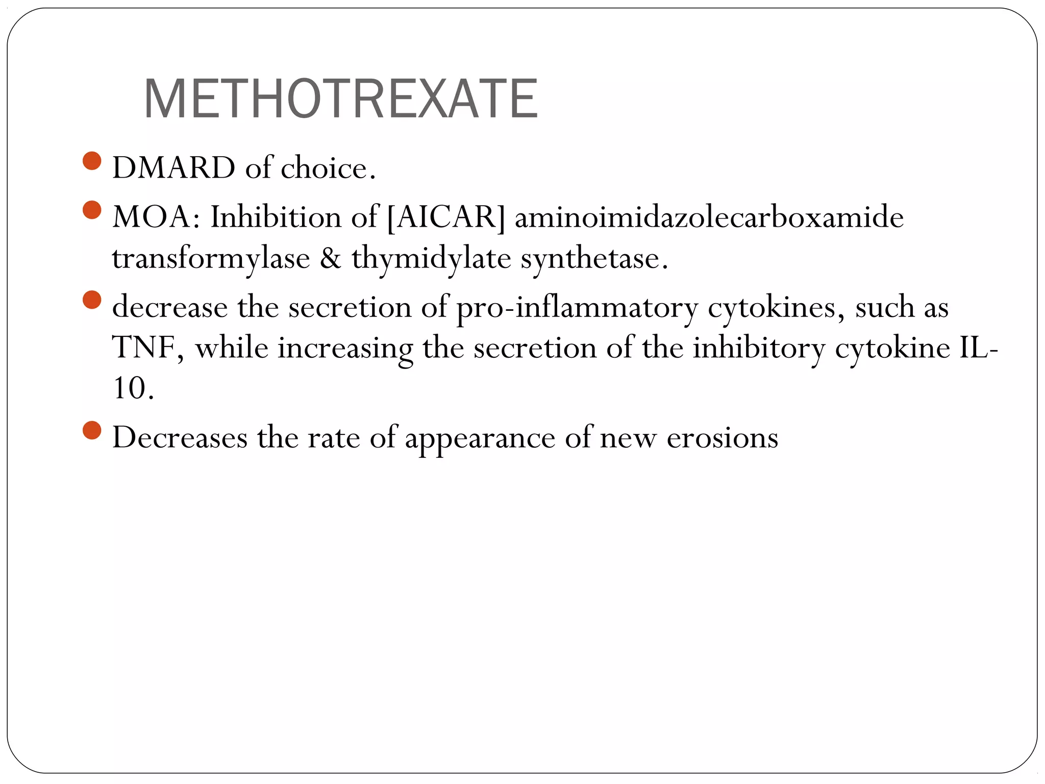 METHOTREXATE
DMARD of choice.
MOA: Inhibition of [AICAR] aminoimidazolecarboxamide
 transformylase & thymidylate synthetase.
decrease the secretion of pro-inflammatory cytokines, such as
 TNF, while increasing the secretion of the inhibitory cytokine IL-
 10.
Decreases the rate of appearance of new erosions
 