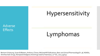 Adverse
Effects
Hypersensitivity
Lymphomas
Bertram G.Katzung, Susan B.Masters, Anthony J.Trevor, McGrawHill Publications, Basic and clinical PharmacologyCh. 36, NSAIDs,
Antirheumatic Drugs, Nonopioid Anelgesics And Drugs Used toTreat Gout, 12th Ed., 2012, pg 642
 