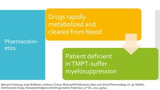 Pharmacokin-
etics
Drugs rapidly
metabolized and
cleared from blood
Patient deficient
inTMPT-suffer
myelosuppression
Bertram G.Katzung, Susan B.Masters, Anthony J.Trevor, McGrawHill Publications, Basic and clinical Pharmacology, Ch. 36, NSAIDs,
Antirheumatic Drugs, Nonopioid Anelgesics And Drugs Used toTreat Gout, 12th Ed., 2012, pg 642
 