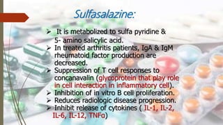 Sulfasalazine:
 It is metabolized to sulfa pyridine &
5- amino salicylic acid.
 In treated arthritis patients, IgA & IgM
rheumatoid factor production are
decreased.
 Suppression of T cell responses to
concanavalin (glycoprotein that play role
in cell interaction in inflammatory cell).
 Inhibition of in vitro B cell proliferation.
 Reduces radiologic disease progression.
 Inhibit release of cytokines ( IL-1, IL-2,
IL-6, IL-12, TNFα)
 