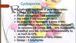 Cyclosporine
 Acts through regulation of gene transcription.
 It inhibit IL-1 & IL-2 receptor production.
 Inhibit macrophage T-cell interaction
 Also inhibit T-cell responsiveness
 Its absorption is incomplete & some erratic
although micro emulsion formulation improves
its consistency & provide 20% - 30% bioavailability
 Grapefruit juice Inc. cyclosporine bioavailability by
as much as 62%.
 retards the appearance of bony erosion.
 Dosage : 3.5mg/kg/day.
 