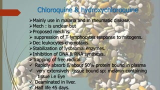 Chloroquine & hydroxychloroquine
Mainly use in malaria and in rheumatic disease.
Mech : is unclear but
Proposed mech is:
 suppression of T lymphocytes response to mitogens.
Dec leukocytes chemotaxis.
Stabilization of lysosomal enzymes.
Inhibition of DNA & RNA synthesis.
Trapping of free radical.
 Rapidly absorb & about 50% protein bound in plasma
 very extensively tissue bound sp: melanin-containing
tissue i.e Eye
 Deaminated in liver.
 Half life 45 days.
 