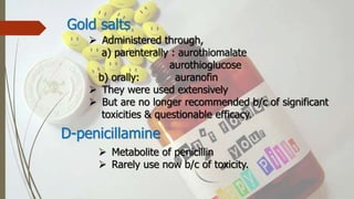 Gold salts
 Administered through,
a) parenterally : aurothiomalate
aurothioglucose
b) orally: auranofin
 They were used extensively
 But are no longer recommended b/c of significant
toxicities & questionable efficacy.
D-penicillamine
 Metabolite of penicillin
 Rarely use now b/c of toxicity.
 
