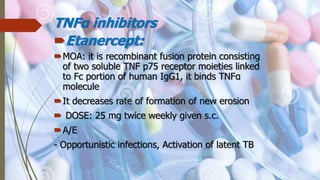 TNFα inhibitors
Etanercept:
MOA: it is recombinant fusion protein consisting
of two soluble TNF p75 receptor moieties linked
to Fc portion of human IgG1, it binds TNFα
molecule
It decreases rate of formation of new erosion
 DOSE: 25 mg twice weekly given s.c.
A/E
- Opportunistic infections, Activation of latent TB
 