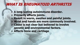 WHAT IS RHEUMATOID ARTHRITIS
 A long lasting autoimmune disorder.
 Primarily affects joints.
 Result in warm, swollen and painful joints.
 Wrist and hands are more commonly involved.
 Cause is not clear but believed to involve
genetic and environmental factors.
 Affects bone and cartilage
 