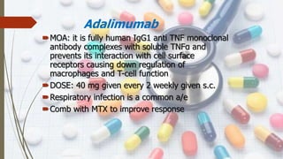 Adalimumab
MOA: it is fully human IgG1 anti TNF monoclonal
antibody complexes with soluble TNFα and
prevents its interaction with cell surface
receptors causing down regulation of
macrophages and T-cell function
DOSE: 40 mg given every 2 weekly given s.c.
Respiratory infection is a common a/e
Comb with MTX to improve response
 
