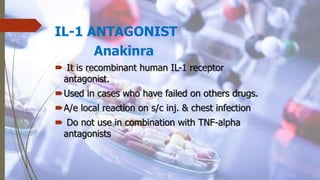 IL-1 ANTAGONIST
Anakinra
 It is recombinant human IL-1 receptor
antagonist.
Used in cases who have failed on others drugs.
A/e local reaction on s/c inj. & chest infection
 Do not use in combination with TNF-alpha
antagonists
 