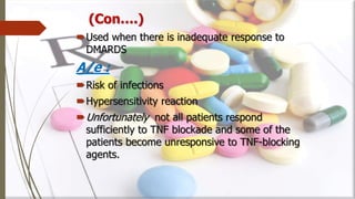 Used when there is inadequate response to
DMARDS
A/e :
Risk of infections
Hypersensitivity reaction
Unfortunately not all patients respond
sufficiently to TNF blockade and some of the
patients become unresponsive to TNF-blocking
agents.
(Con….)
 