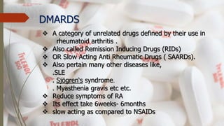 DMARDS
 A category of unrelated drugs defined by their use in
rheumatoid arthritis .
 Also called Remission Inducing Drugs (RIDs)
 OR Slow Acting Anti Rheumatic Drugs ( SAARDs).
 Also pertain many other diseases like,
.SLE
. Sjögren‘s syndrome.
. Myasthenia gravis etc etc.
 Reduce symptoms of RA
 Its effect take 6weeks- 6months
 slow acting as compared to NSAIDs
 