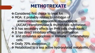 METHOTREXATE
 Considered first choice to treat RA
 MOA: it probably relates to inhibition of
aminoimidazolecarboxamide ribonucleotide
(AICAR) transformylase & thymidylate synthetase.
 It has secondary effects on PMN cells chemotaxis.
 It has direct inhibitory effects on proliferation
 and stimulates apoptosis in immune - inflammatory
cells.
 Orally 70% absorption.
 Metabolized to a less active hydroxylated metabolite,
 