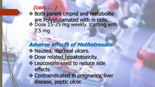 (con. . . )
 Both parent cmpnd and metabolite
are Polyglutamated with in cells.
 Dose 15-25 mg weekly, starting with
7.5 mg
Adverse effects of Methotrexate:
 Nausea, mucosal ulcers.
 Dose related hepatotoxicity.
 Leucovorin used to reduce side
effects.
 Contraindicated in pregnancy, liver
disease, peptic ulcer.
 