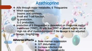 Azathioprine
 Acts through major metabolite; 6 Thioguanine
 Which suppress;
Inosinic acid synthesis.
B-cell and T-cell function.
Ig production.
IL-2 production.
 production of 6 thioguanine is dependent on thiopurine methyl
transferase (TPMT), Pt with low TPMT or absent activity are at
High risk of of myelosuppression if the dosage is not adjusted.
Dosage; 2mg/kg/day.
Adverse effects  Bone marrow suppression
 GIT disturbance
 Increase infection risk
 Fever, rash, hepatoxicity
 