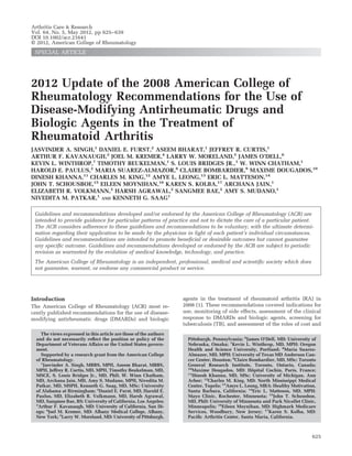 Arthritis Care & Research
Vol. 64, No. 5, May 2012, pp 625– 639
DOI 10.1002/acr.21641
© 2012, American College of Rheumatology
 SPECIAL ARTICLE




2012 Update of the 2008 American College of
Rheumatology Recommendations for the Use of
Disease-Modifying Antirheumatic Drugs and
Biologic Agents in the Treatment of
Rheumatoid Arthritis
JASVINDER A. SINGH,1 DANIEL E. FURST,2 ASEEM BHARAT,1 JEFFREY R. CURTIS,1
ARTHUR F. KAVANAUGH,3 JOEL M. KREMER,4 LARRY W. MORELAND,5 JAMES O’DELL,6
KEVIN L. WINTHROP,7 TIMOTHY BEUKELMAN,1 S. LOUIS BRIDGES JR.,1 W. WINN CHATHAM,1
HAROLD E. PAULUS,2 MARIA SUAREZ-ALMAZOR,8 CLAIRE BOMBARDIER,9 MAXIME DOUGADOS,10
DINESH KHANNA,11 CHARLES M. KING,12 AMYE L. LEONG,13 ERIC L. MATTESON,14
JOHN T. SCHOUSBOE,15 EILEEN MOYNIHAN,16 KAREN S. KOLBA,17 ARCHANA JAIN,1
ELIZABETH R. VOLKMANN,2 HARSH AGRAWAL,2 SANGMEE BAE,2 AMY S. MUDANO,1
NIVEDITA M. PATKAR,1 AND KENNETH G. SAAG1

 Guidelines and recommendations developed and/or endorsed by the American College of Rheumatology (ACR) are
 intended to provide guidance for particular patterns of practice and not to dictate the care of a particular patient.
 The ACR considers adherence to these guidelines and recommendations to be voluntary, with the ultimate determi-
 nation regarding their application to be made by the physician in light of each patient’s individual circumstances.
 Guidelines and recommendations are intended to promote beneﬁcial or desirable outcomes but cannot guarantee
 any speciﬁc outcome. Guidelines and recommendations developed or endorsed by the ACR are subject to periodic
 revision as warranted by the evolution of medical knowledge, technology, and practice.
 The American College of Rheumatology is an independent, professional, medical and scientiﬁc society which does
 not guarantee, warrant, or endorse any commercial product or service.




Introduction                                                       agents in the treatment of rheumatoid arthritis (RA) in
The American College of Rheumatology (ACR) most re-                2008 (1). These recommendations covered indications for
cently published recommendations for the use of disease-           use, monitoring of side effects, assessment of the clinical
modifying antirheumatic drugs (DMARDs) and biologic                response to DMARDs and biologic agents, screening for
                                                                   tuberculosis (TB), and assessment of the roles of cost and
    The views expressed in this article are those of the authors
  and do not necessarily reﬂect the position or policy of the        Pittsburgh, Pennsylvania; 6James O’Dell, MD: University of
  Department of Veterans Affairs or the United States govern-        Nebraska, Omaha; 7Kevin L. Winthrop, MD, MPH: Oregon
  ment.                                                              Health and Science University, Portland; 8Maria Suarez-
    Supported by a research grant from the American College          Almazor, MD, MPH: University of Texas MD Anderson Can-
  of Rheumatology.                                                   cer Center, Houston; 9Claire Bombardier, MD, MSc: Toronto
    1
      Jasvinder A. Singh, MBBS, MPH, Aseem Bharat, MBBS,             General Research Institute, Toronto, Ontario, Canada;
                                                                     10
  MPH, Jeffrey R. Curtis, MD, MPH, Timothy Beukelman, MD,               Maxime Dougados, MD: Hopital Cochin, Paris, France;
                                                                                                   ˆ
                                                                     11
  MSCE, S. Louis Bridges Jr., MD, PhD, W. Winn Chatham,                 Dinesh Khanna, MD, MSc: University of Michigan, Ann
  MD, Archana Jain, MD, Amy S. Mudano, MPH, Nivedita M.              Arbor; 12Charles M. King, MD: North Mississippi Medical
  Patkar, MD, MSPH, Kenneth G. Saag, MD, MSc: University             Center, Tupelo; 13Amye L. Leong, MBA: Healthy Motivation,
  of Alabama at Birmingham; 2Daniel E. Furst, MD, Harold E.          Santa Barbara, California; 14Eric L. Matteson, MD, MPH:
  Paulus, MD, Elizabeth R. Volkmann, MD, Harsh Agrawal,              Mayo Clinic, Rochester, Minnesota; 15John T. Schousboe,
  MD, Sangmee Bae, BS: University of California, Los Angeles;        MD, PhD: University of Minnesota and Park Nicollet Clinic,
  3
   Arthur F. Kavanaugh, MD: University of California, San Di-        Minneapolis; 16Eileen Moynihan, MD: Highmark Medicare
  ego; 4Joel M. Kremer, MD: Albany Medical College, Albany,          Services, Woodbury, New Jersey; 17Karen S. Kolba, MD:
  New York; 5Larry W. Moreland, MD: University of Pittsburgh,        Paciﬁc Arthritis Center, Santa Maria, California.



                                                                                                                             625
 
