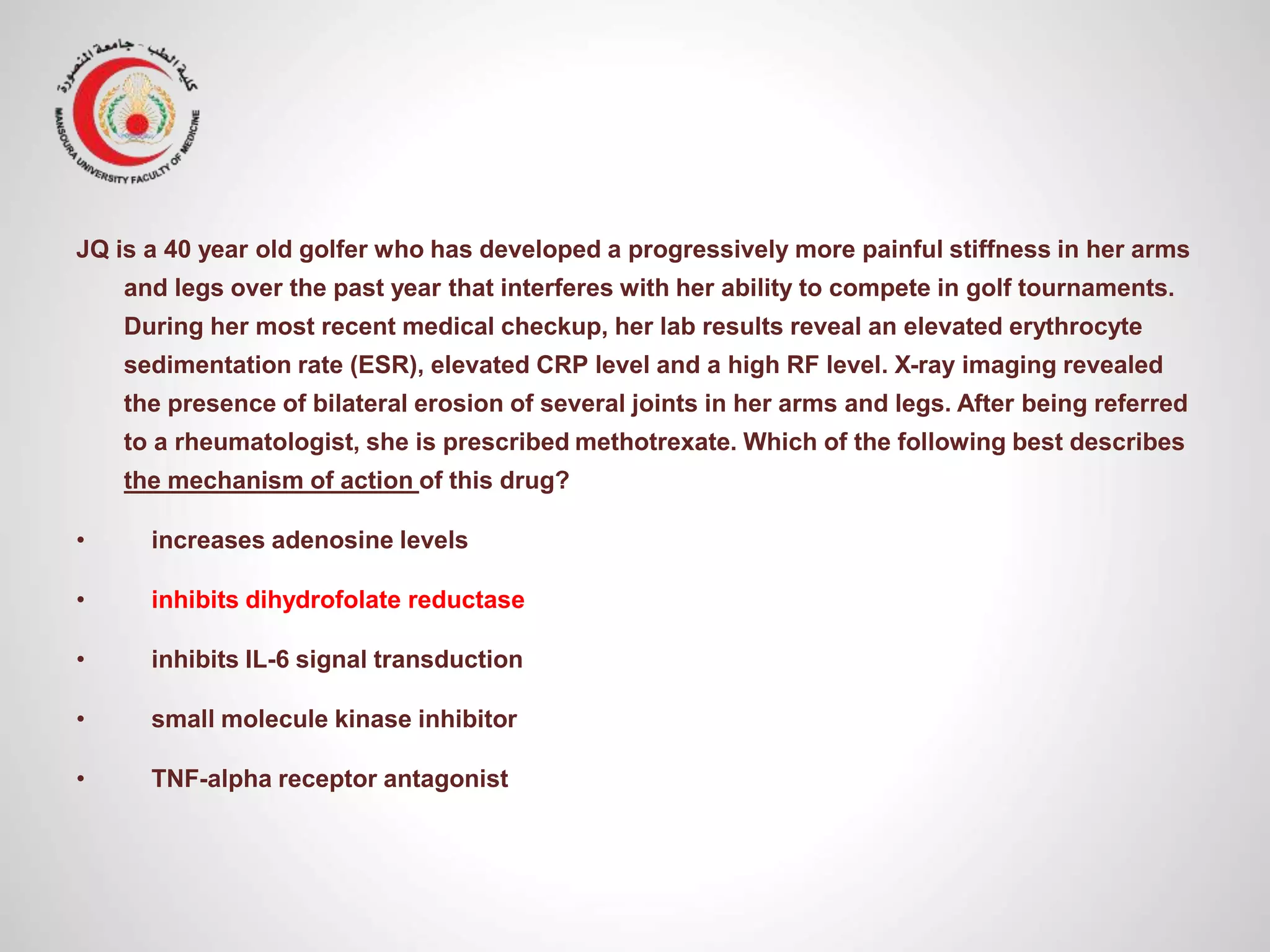 JQ is a 40 year old golfer who has developed a progressively more painful stiffness in her arms
and legs over the past year that interferes with her ability to compete in golf tournaments.
During her most recent medical checkup, her lab results reveal an elevated erythrocyte
sedimentation rate (ESR), elevated CRP level and a high RF level. X-ray imaging revealed
the presence of bilateral erosion of several joints in her arms and legs. After being referred
to a rheumatologist, she is prescribed methotrexate. Which of the following best describes
the mechanism of action of this drug?
• increases adenosine levels
• inhibits dihydrofolate reductase
• inhibits IL-6 signal transduction
• small molecule kinase inhibitor
• TNF-alpha receptor antagonist
 
