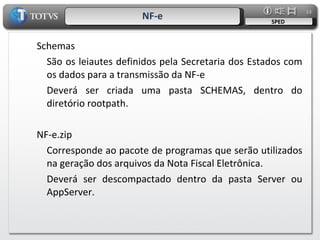 NF-e SPED Schemas São os leiautes definidos pela Secretaria dos Estados com os dados para a transmissão da NF-e Deverá ser criada uma pasta SCHEMAS, dentro do diretório rootpath. NF-e.zip Corresponde ao pacote de programas que serão utilizados na geração dos arquivos da Nota Fiscal Eletrônica. Deverá ser descompactado dentro da pasta Server ou AppServer. 