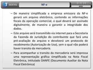 NF-e SPED De maneira simplificada a empresa emissora da NF-e gerará um arquivo eletrônico, contendo as informações fiscais da operação comercial, o qual deverá ser assinado digitalmente, de maneira a garantir a integridade dos dados. Este arquivo será transmitido via internet para a Secretaria da Fazenda de Jurisdição do contribuinte que fará uma pré-avaliação do arquivo e devolverá um protocolo de recebimento (Autorização de Uso), sem o qual não poderá haver transito da mercadoria. Para acompanhar o transito da mercadoria será impressa uma representação gráfica simplificada na Nota Fiscal Eletrônica, intitulado DANFE (Documento Auxiliar da Nota Fiscal Eletrônica) 