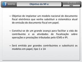 Objetivo da NF-e SPED Objetivo de implantar um modelo nacional de documento fiscal eletrônico que venha substituir a sistemática atual de emissão do documento fiscal em papel. Constitui-se de um grande avanço para facilitar a vida do contribuinte e as atividades de fiscalização sobre operações e prestações tributadas pelo ICMS e IPI. Será emitida por grandes contribuintes e substituirá os modelos em papel, tipo 1 e 1A 