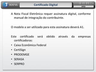 Certificado Digital SPED A Nota Fiscal Eletrônica requer assinatura digital, conforme manual de integração do contribuinte. O modelo a ser utilizado para esta assinatura deverá A1.  Este certificado será obtido através da empresas certificadoras: Caixa Econômica Federal CertiSign PRODEMGE SERASA SERPRO 