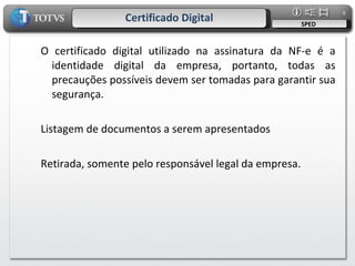 Certificado Digital SPED O certificado digital utilizado na assinatura da NF-e é a identidade digital da empresa, portanto, todas as precauções possíveis devem ser tomadas para garantir sua segurança. Listagem de documentos a serem apresentados Retirada, somente pelo responsável legal da empresa. 