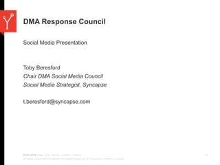 DMA Response Council

Social Media Presentation



Toby Beresford
Chair DMA Social Media Council
Social Media Strategist, Syncapse


t.beresford@syncapse.com




SYNCAPSE | New York - Toronto – London - Portland                                                                                 11
All materials contained within this presentation are copyright Syncapse Corp. 2010. Reproduction or distribution is prohibited.
 