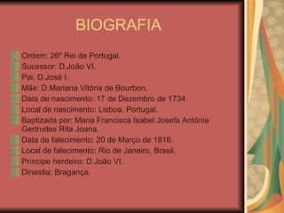 BIOGRAFIA  Ordem: 26º Rei de Portugal. Sucessor: D.João VI. Pai: D.José I. Mãe: D.Mariana Vitória de Bourbon. Data de nascimento: 17 de Dezembro de 1734. Local de nascimento: Lisboa, Portugal. Baptizada por: Maria Francisca Isabel Josefa Antónia Gertrudes Rita Joana. Data de falecimento: 20 de Março de 1816. Local de falecimento: Rio de Janeiro, Brasil. Príncipe herdeiro: D.João VI. Dinastia: Bragança. 