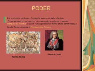 PODER Foi a primeira rainha em Portugal a exercer o poder efectivo. O primeiro acto como rainha, foi a demissão e exílio da corte do  Marquês de Pombal , a quem nunca perdoara a forma brutal como tratou a família Távora durante o  Processo dos Távora . Família Távora Marquês de Pombal 