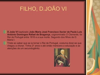 FILHO, D.JOÃO VI D . João VI  baptizado  João Maria José Francisco Xavier de Paula Luís António Domingos Rafael de Bragança , cognominado  O Clemente , foi Rei de Portugal entre 1816 e a sua morte. Segundo dos filhos de D. Maria I. Triste ao saber que se ia tornar o Rei de Portugal, costuma dizer-se que chegou a chorar. Tinha 21 anos e até então merecera a educação e as atenções de um secundogênito.  