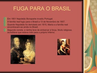 FUGA PARA O BRASIL Em 1801 Napoleão Bonaparte invadiu Portugal. A família real fugiu para o Brasil a 13 de Novembro de 1807. Quando Napoleão foi derrotado em 1815, Maria e a família real encontravam-se ainda no Brasil. Segundo consta, a rainha teve de embarcar à força. Muito religiosa, acreditava que estava indo para o próprio Inferno. 