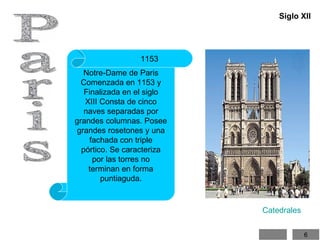 Paris Notre-Dame de Paris Comenzada en 1153 y Finalizada en el siglo XIII Consta de cinco naves separadas por grandes columnas. Posee grandes rosetones y una fachada con triple pórtico. Se caracteriza por las torres no terminan en forma puntiaguda. 1115 1153 Siglo XII Catedrales 