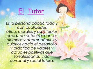 ElTutorEs la persona capacitada y con cualidades ético, morales y espirituales capaz de sintonizar con los alumnos y acompañarlos y guiarlos hacia el desarrollo y práctica de valores y actuales positivas que fortalezcan su vida personal y social futura.