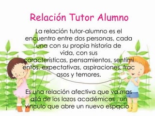 El ser tutores es una labor que requiere de voluntad y compromiso de estar cerca a grupo  de jóvenes que necesitan ser escuchados.Relación Tutor Alumno La relación tutor-alumno es el encuentro entre dos personas, cada una con su propia historia de vida, con sus características, pensamientos, sentimientos, expectativas, aspiraciones, fracasos y temores.Es una relación afectiva que va mas allá de los lazos académicos , un vinculo que abre un nuevo espacio .