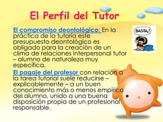 El Perfil del TutorEl compromiso deontológico: En la práctica de la tutoría este presupuesto deontológico es obligado para la creación de un clima de relaciones interpersonal tutor – alumno de naturaleza muy específica.El pagaje del profesor con relación a la tarea tutorial suele reducirse – explicablemente – a un buen conocimiento más o menos empírico del alumno, unido a una buena disposición propia de un profesional responsable. 