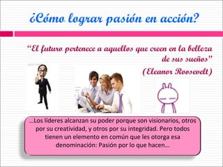 ¿Cómo lograr pasión en acción? “ El futuro pertenece a aquellos que creen en la belleza de sus sueños” (Eleanor Roosevelt) … Los líderes alcanzan su poder porque son visionarios, otros por su creatividad, y otros por su integridad. Pero todos tienen un elemento en común que les otorga esa denominación: Pasión por lo que hacen… 