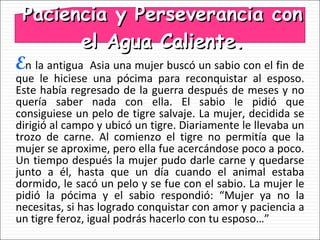 Paciencia y Perseverancia con el Agua Caliente. E n   la antigua  Asia una mujer buscó un sabio con el fin de que le hiciese una pócima para reconquistar al esposo. Este había regresado de la guerra después de meses y no quería saber nada con ella. El sabio le pidió que consiguiese un pelo de tigre salvaje. La mujer, decidida se dirigió al campo y ubicó un tigre. Diariamente le llevaba un trozo de carne. Al comienzo el tigre no permitía que la mujer se aproxime, pero ella fue acercándose poco a poco. Un tiempo después la mujer pudo darle carne y quedarse junto a él, hasta que un día cuando el animal estaba dormido, le sacó un pelo y se fue con el sabio. La mujer le pidió la pócima y el sabio respondió: “Mujer ya no la necesitas, si has logrado conquistar con amor y paciencia a un tigre feroz, igual podrás hacerlo con tu esposo…” 