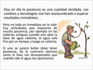 Hoy en día la paciencia es una cualidad olvidada. Los cambios y tecnologías nos han acostumbrado a esperar resultados inmediatos. Pero no todo es inmediato en la vida: hay actividades que requieren de mucha paciencia, por ejemplo en las tuberías antiguas cuando uno abre la llave de agua caliente, el agua sale fría por un tiempo y luego se calienta.  Si uno se quiere bañar debe tener paciencia, de lo contrario abrimos tanto la llave tan desesperados que cuando sale el agua nos quemamos. 