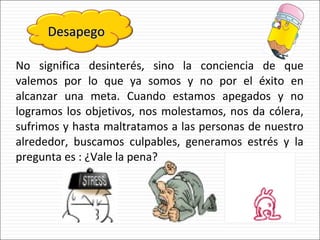 No significa desinterés, sino la conciencia de que valemos por lo que ya somos y no por el éxito en alcanzar una meta. Cuando estamos apegados y no logramos los objetivos, nos molestamos, nos da cólera, sufrimos y hasta maltratamos a las personas de nuestro alrededor, buscamos culpables, generamos estrés y la pregunta es : ¿Vale la pena? Desapego 