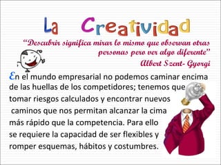 “ Descubrir significa mirar lo mismo que observan otras personas pero ver algo diferente” Albert Szent- Gyorgi E n   el mundo empresarial no podemos caminar encima de las huellas de los competidores; tenemos que  tomar riesgos calculados y encontrar nuevos caminos que nos permitan alcanzar la cima  más rápido que la competencia. Para ello  se requiere la capacidad de ser flexibles y  romper esquemas, hábitos y costumbres.  
