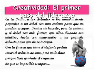 En la India, a los elefantes se los amarra desde pequeños a un árbol con una cadena para que no puedan escapar. Tratan de hacerlo, pero la cadena y el árbol son más fuertes que ellos. Cuando son adultos, basta con amarrarlos a un pequeño arbusto para que no se escapen.  Con la fuerza que tiene el elefante podría  sacar el arbusto de raíz, pero no lo hace  porque tiene grabado el esquema  de que es imposible escapar… Creatividad: El primer paso del liderazgo 