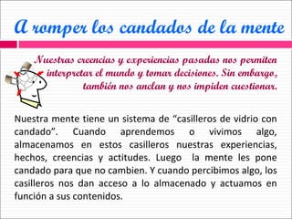 A romper los candados de la mente Nuestras creencias y experiencias pasadas nos permiten interpretar el mundo y tomar decisiones. Sin embargo, también nos anclan y nos impiden cuestionar. Nuestra mente tiene un sistema de “casilleros de vidrio con candado”. Cuando aprendemos o vivimos algo, almacenamos en estos casilleros nuestras experiencias, hechos, creencias y actitudes. Luego  la mente les pone candado para que no cambien. Y cuando percibimos algo, los casilleros nos dan acceso a lo almacenado y actuamos en función a sus contenidos. 