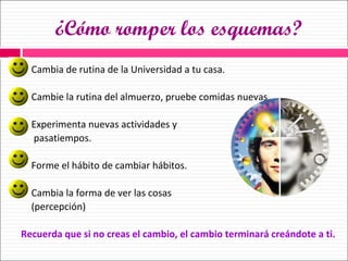 ¿Cómo romper los esquemas? Cambia de rutina de la Universidad a tu casa. Cambie la rutina del almuerzo, pruebe comidas nuevas. Experimenta nuevas actividades y  pasatiempos. Forme el hábito de cambiar hábitos. Cambia la forma de ver las cosas  (percepción) Recuerda que si no creas el cambio, el cambio terminará creándote a ti. 