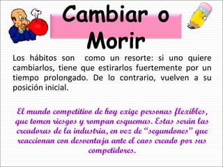 Los hábitos son  como un resorte: si uno quiere cambiarlos, tiene que estirarlos fuertemente por un tiempo prolongado. De lo contrario, vuelven a su posición inicial. El mundo competitivo de hoy exige personas flexibles, que tomen riesgos y rompan esquemas. Estas serán las creadoras de la industria, en vez de “segundones” que reaccionan con desventaja ante el caos creado por sus competidores. Cambiar o Morir 