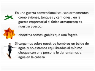 En una guerra convencional se usan armamentos como aviones, tanques y camiones , en la guerra empresarial el único armamento es nuestro cuerpo. Nosotros somos iguales que una fogata. Si cargamos sobre nuestros hombros un balde de agua  y no estamos equilibrados al mínimo choque con una persona le derramamos el agua en la cabeza . 