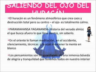 El huracán es un fenómeno atmosférico que crea caos y destrucción total pero su centro – el ojo- es totalmente calmo. PARAMAHANSA YAGANANDA- Historia del venado almizclero, el que busca afuera lo que lleva dentro, sin saberlo. En el oriente le llaman meditación , en el occidente, silenciamiento, técnicas  q buscan mantener la mente en blanco Los pensamientos son los guardianes  de una inmensa bóveda de alegría y tranquilidad que tenemos todos en nuestro interior SALIENDO DEL OJO DEL HURACÁN 