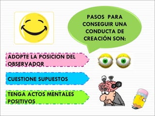ADOPTE LA POSICION DEL OBSERVADOR CUESTIONE SUPUESTOS TENGA ACTOS MENTALES POSITIVOS PASOS  PARA CONSEGUIR UNA CONDUCTA DE CREACIÓN SON: 