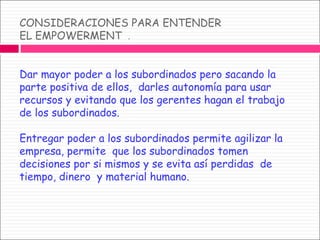 CONSIDERACIONES PARA ENTENDER  EL EMPOWERMENT  . Dar mayor poder a los subordinados pero sacando la parte positiva de ellos,  darles autonomía para usar recursos y evitando que los gerentes hagan el trabajo  de los subordinados. Entregar poder a los subordinados permite agilizar la empresa, permite  que los subordinados tomen decisiones por si mismos y se evita así perdidas  de tiempo, dinero  y material humano. 